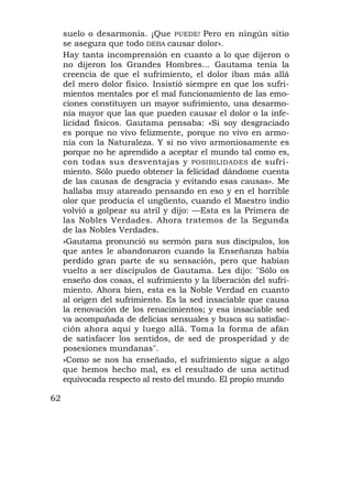 suelo o desarmonía. ¡Que PUEDE! Pero en ningún sitio
     se asegura que todo DEBA causar dolor».
     Hay tanta incomprensión en cuanto a lo que dijeron o
     no dijeron los Grandes Hombres... Gautama tenía la
     creencia de que el sufrimiento, el dolor iban más allá
     del mero dolor físico. Insistió siempre en que los sufri-
     mientos mentales por el mal funcionamiento de las emo-
     ciones constituyen un mayor sufrimiento, una desarmo-
     nía mayor que las que pueden causar el dolor o la infe-
     licidad físicos. Gautama pensaba: «Si soy desgraciado
     es porque no vivo felizmente, porque no vivo en armo-
     nía con la Naturaleza. Y si no vivo armoniosamente es
     porque no he aprendido a aceptar el mundo tal como es,
     con todas sus desventajas y POSIBILIDADES de sufri-
     miento. Sólo puedo obtener la felicidad dándome cuenta
     de las causas de desgracia y evitando esas causas». Me
     hallaba muy atareado pensando en eso y en el horrible
     olor que producía el ungüento, cuando el Maestro indio
     volvió a golpear su atril y dijo: —Esta es la Primera de
     las Nobles Verdades. Ahora tratemos de la Segunda
     de las Nobles Verdades.
     »Gautama pronunció su sermón para sus discípulos, los
     que antes le abandonaron cuando la Enseñanza había
     perdido gran parte de su sensación, pero que habían
     vuelto a ser discípulos de Gautama. Les dijo: "Sólo os
     enseño dos cosas, el sufrimiento y la liberación del sufri-
     miento. Ahora bien, esta es la Noble Verdad en cuanto
     al origen del sufrimiento. Es la sed insaciable que causa
     la renovación de los renacimientos; y esa insaciable sed
     va acompañada de delicias sensuales y busca su satisfac-
     ción ahora aquí y luego allá. Toma la forma de afán
     de satisfacer los sentidos, de sed de prosperidad y de
     posesiones mundanas".
     »Como se nos ha enseñado, el sufrimiento sigue a algo
     que hemos hecho mal, es el resultado de una actitud
     equivocada respecto al resto del mundo. El propio mundo

62
 