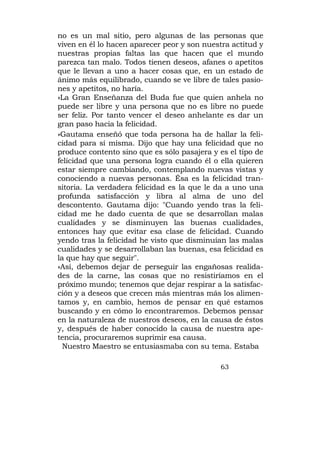 no es un mal sitio, pero algunas de las personas que
viven en él lo hacen aparecer peor y son nuestra actitud y
nuestras propias faltas las que hacen que el mundo
parezca tan malo. Todos tienen deseos, afanes o apetitos
que le llevan a uno a hacer cosas que, en un estado de
ánimo más equilibrado, cuando se ve libre de tales pasio-
nes y apetitos, no haría.
»La Gran Enseñanza del Buda fue que quien anhela no
puede ser libre y una persona que no es libre no puede
ser feliz. Por tanto vencer el deseo anhelante es dar un
gran paso hacia la felicidad.
»Gautama enseñó que toda persona ha de hallar la feli-
cidad para sí misma. Dijo que hay una felicidad que no
produce contento sino que es sólo pasajera y es el tipo de
felicidad que una persona logra cuando él o ella quieren
estar siempre cambiando, contemplando nuevas vistas y
conociendo a nuevas personas. Ésa es la felicidad tran-
sitoria. La verdadera felicidad es la que le da a uno una
profunda satisfacción y libra al alma de uno del
descontento. Gautama dijo: "Cuando yendo tras la feli-
cidad me he dado cuenta de que se desarrollan malas
cualidades y se disminuyen las buenas cualidades,
entonces hay que evitar esa clase de felicidad. Cuando
yendo tras la felicidad he visto que disminuían las malas
cualidades y se desarrollaban las buenas, esa felicidad es
la que hay que seguir".
»Así, debemos dejar de perseguir las engañosas realida-
des de la carne, las cosas que no resistiríamos en el
próximo mundo; tenemos que dejar respirar a la satisfac-
ción y a deseos que crecen más mientras más los alimen-
tamos y, en cambio, hemos de pensar en qué estamos
buscando y en cómo lo encontraremos. Debemos pensar
en la naturaleza de nuestros deseos, en la causa de éstos
y, después de haber conocido la causa de nuestra ape-
tencia, procuraremos suprimir esa causa.
  Nuestro Maestro se entusiasmaba con su tema. Estaba

                                             63
 