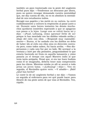 también un poco trastornado con la peste del ungüento
 herbal pues dijo: —Tendremos un descanso por ahora,
 pues no quiero recargar demasiado vuestra mentalidad
 que, me doy cuenta de ello, no es en absoluto la mentali-
 dad de mis estudiantes indios.
 Recogió sus papeles y los metió en su cartera. La cerró
 cuidadosamente y contuvo la respiración al pasar junto a
 mí. Durante unos breves instantes los demás mucha-
 chos quedaron inmóviles esperando a que se apagaran
 sus pasos a lo lejos. Luego uno se volvió hacia mí y
 dijo: —¡Puaf, Lobsang, cómo apestas! Debe de ser
 porque te has mezclado con los diablos volando arriba y
 abajo del cielo con ellos. —Respondí muy razonable-
 mente—: Bueno, si he andado con los diablos no debo
 de haber ido al cielo con ellos sino en dirección contra-
 ria pero, como todos saben, fui hacia arriba. —Nos dis-
 persamos y cada uno fue por su lado. Me acerqué a la
 ventana y miré por ella pensativo, preguntándome lo que
 estaría haciendo mi Guía en aquella lamasería y cómo
 pasaría yo el tiempo con aquel Maestro indio al que
 tenía tanta antipatía. Pensé que, si era tan buen budista
 como él se imaginaba, debería tener más comprensión
 para los chicos. Mientras estaba yo allí se acercó a toda
 prisa un joven lama. —¡Lobsang! —dijo—. Ven en
 seguida, el Recóndito quiere verte. —Y añadió—. ¡Bah!
 ¿Qué has hecho?
 Le conté lo de mi ungüento herbal y me dijo: —Vamos
 en seguida al enfermero para ver qué puede hacer para
 librarte de esa peste antes de que veas al Recóndito. Ven,
 rápido.




64
 