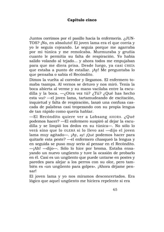 Capítulo cinco



Juntos corrimos por el pasillo hacia la enfermería. ¿JUN-
TOS? ¡No, en absoluto! El joven lama era el que corría y
yo le seguía cojeando. Le seguía porque me agarraba
por mi túnica y me remolcaba. Murmuraba y gruñía
cuanto le permitía su falta de respiración. Yo había
salido volando al tejado... y ahora todos me empujaban
para que me diera prisa. Desde luego, ya casi CREÍA
que estaba a punto de estallar. ¡Ay! Me preguntaba lo
que pensaba o sabía el Recóndito.
Dimos la vuelta al corredor y llegamos. El enfermero to-
maba tsampa. Al vernos se detuvo y nos miró. Tenía la
boca abierta al verme y su mano vacilaba entre la escu-
dilla y la boca. —¿Otra vez tú? ¿Tú? ¿Qué has hecho
esta vez? —el joven lama, tartamudeando de excitación,
inquietud y falta de respiración, lanzó una confusa cas-
cada de palabras casi tropezando con su propia lengua
de tan rápido como quería hablar.
—El Recóndito quiere ver a Lobsang AHORA. ¿Qué
podemos hacer? —El enfermero suspiró al dejar la escu-
dilla y se limpió los dedos en su túnica—. No sólo lo
verá sino que lo OLERÁ si lo llevo así —dijo el joven
lama muy agitado—. ¡Ay, ay! ¡Qué podemos hacer para
quitarle esta peste? —el enfermero chasqueó la lengua y
en seguida se puso muy serio al pensar en el Recóndito.
—¡Ah! —dijo—. Sólo lo hice por broma. Estaba ensa-
yando un nuevo ungüento y tuve la ocasión de probarlo
en él. Casi es un ungüento que puede untarse en postes y
paredes para alejar a los perros con su olor, pero tam-
bién es «un ungüento para golpes». ¡Ahora déjame pen-
sar!
El joven lama y yo nos miramos desconcertados. Era
lógico que aquel ungüento me hiciera repelente si era

                                             65
 