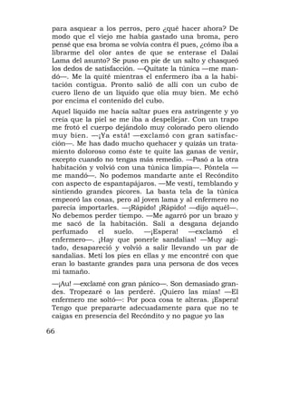 para asquear a los perros, pero ¿qué hacer ahora? De
 modo que el viejo me había gastado una broma, pero
 pensé que esa broma se volvía contra él pues, ¿cómo iba a
 librarme del olor antes de que se enterase el Dalai
 Lama del asunto? Se puso en pie de un salto y chasqueó
 los dedos de satisfacción. —Quítate la túnica —me man-
 dó—. Me la quité mientras el enfermero iba a la habi-
 tación contigua. Pronto salió de allí con un cubo de
 cuero lleno de un líquido que olía muy bien. Me echó
 por encima el contenido del cubo.
 Aquel líquido me hacía saltar pues era astringente y yo
 creía que la piel se me iba a despellejar. Con un trapo
 me frotó el cuerpo dejándolo muy colorado pero oliendo
 muy bien. —¡Ya está! —exclamó con gran satisfac-
 ción—. Me has dado mucho quehacer y quizás un trata-
 miento doloroso como éste te quite las ganas de venir,
 excepto cuando no tengas más remedio. —Pasó a la otra
 habitación y volvió con una túnica limpia—. Póntela —
 me mandó—. No podemos mandarte ante el Recóndito
 con aspecto de espantapájaros. —Me vestí, temblando y
 sintiendo grandes picores. La basta tela de la túnica
 empeoró las cosas, pero al joven lama y al enfermero no
 parecía importarles. —¡Rápido! ¡Rápido! —dijo aquél—.
 No debemos perder tiempo. —Me agarró por un brazo y
 me sacó de la habitación. Salí a desgana dejando
 perfumado     el   suelo.   —¡Espera!    —exclamó     el
 enfermero—. ¡Hay que ponerle sandalias! —Muy agi-
 tado, desapareció y volvió a salir llevando un par de
 sandalias. Metí los pies en ellas y me encontré con que
 eran lo bastante grandes para una persona de dos veces
 mi tamaño.
 —¡Au! —exclamé con gran pánico—. Son demasiado gran-
 des. Tropezaré o las perderé. ¡Quiero las mías! —El
 enfermero me soltó—: Por poca cosa te alteras. ¡Espera!
 Tengo que prepararte adecuadamente para que no te
 caigas en presencia del Recóndito y no pague yo las

66
 