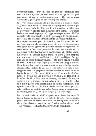 consecuencias. —Por fin sacó un par de sandalias que
me venían mejor—. ¡Anda! —exclamó—. ¡Y no vengas
por aquí si no te estás muriendo! —Se volvió muy
enfadado y prosiguió su interrumpida comida.
El joven lama jadeaba de preocupación e impaciencia.
—¿Cómo explicaré la tardanza? —preguntó como si yo
fuese a responderle. Fuimos lo más aprisa posible por
el corredor y pronto nos alcanzó otro lama—. ¿Dónde
habéis estado? —preguntó algo desesperado—. El Re-
cóndito está esperando ¡y no le gusta que le hagan espe-
rar! —No era aquélla la ocasión de dar explicaciones..
Nos apresuramos por el corredor, subimos al piso de
arriba, luego al de encima y por fin a otro. Llegamos a
una gran puerta guardada por dos inmensos vigilantes. Al
reconocer a los dos jóvenes lamas, se apartaron y
entramos en las habitaciones particulares del Dalai Lama.
De pronto el primer joven lama se paró y me empujó
contra una pared. —¡Estáte quieto! —dijo--. Tengo
que ver si estás bien arreglado. —Me miró arriba y abajo
tirando de una arruga aquí y alisando un pliegue allá—.
Date la vuelta —me mandó mientras me miraba cuida-
dosamente, confiando en que yo no estuviera más desa-
rreglado que un pequeño acólito corriente. Volví la cara
hacia la pared. De nuevo tiró de mi túnica y la alisó—.
Eres el chico de las piernas heridas y el Recóndito
lo sabe. Sr él te dice que te sientes, hazlo con la mayor
soltura que puedas. Bueno, ahora date la vuelta. —La
di y noté que el otro joven lama se había marchado. Nos
quedamos allí de pie esperando hasta creer yo que
mis rodillas no resistirían más. Tanta prisa y luego espe-
rar tanto, pensé. ¿POR QUÉ tengo que ser monje?
La puerta interior se abrió y apareció un lama anciano. El
joven lama se inclinó y se retiró. El alto funcionario,
pues eso era el lama anciano, se me quedó mirando
de arriba abajo y preguntó: —¿Puedes andar sin ayuda?
—Le repliqué—: ¡Santo Maestro! Ando con dificul-

                                              67
 