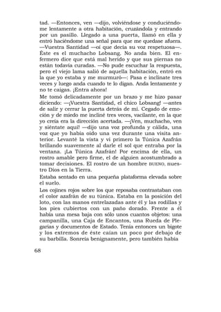 tad. —Entonces, ven —dijo, volviéndose y conduciéndo-
 me lentamente a otra habitación, cruzándola y entrando
 por un pasillo. Llegado a una puerta, llamó en ella y
 entró haciéndome una señal para que me quedase afuera.
 —Vuestra Santidad —oí que decía su voz respetuosa—.
 Éste es el muchacho Lobsang. No anda bien. El en-
 fermero dice que está mal herido y que sus piernas no
 están todavía curadas. —No pude escuchar la respuesta,
 pero el viejo lama salió de aquella habitación, entró en
 la que yo estaba y me murmuró—: Pasa e inclínate tres
 veces y luego anda cuando te lo digan. Anda lentamente y
 no te caigas. ¡Entra ahora!
 Me tomó delicadamente por un brazo y me hizo pasar
 diciendo: —¡Vuestra Santidad, el chico Lobsang! —antes
 de salir y cerrar la puerta detrás de mí. Cegado de emo-
 ción y de miedo me incliné tres veces, vacilante, en la que
 yo creía era la dirección acertada. —¡Ven, muchacho, ven
 y siéntate aquí! —dijo una voz profunda y cálida, una
 voz que yo había oído una vez durante una visita an-
 terior. Levanté la vista y vi primero la Túnica Azafrán
 brillando suavemente al darle el sol que entraba por la
 ventana. ¡La Túnica Azafrán! Por encima de ella, un
 rostro amable pero firme, el de alguien acostumbrado a
 tomar decisiones. El rostro de un hombre BUENO, nues-
 tro Dios en la Tierra.
 Estaba sentado en una pequeña plataforma elevada sobre
 el suelo.
 Los cojines rojos sobre los que reposaba contrastaban con
 el color azafrán de su túnica. Estaba en la posición del
 loto, con las manos entrelazadas ante él y las rodillas y
 los pies cubiertos con un paño dorado. Frente a él
 había una mesa baja con sólo unos cuantos objetos: una
 campanilla, una Caja de Encantos, una Rueda de Ple-
 garias y documentos de Estado. Tenía entonces un bigote
 y los extremos de éste caían un poco por debajo de
 su barbilla. Sonreía benignamente, pero también había

68
 