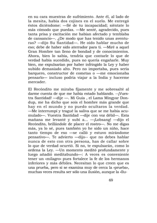 en su cara muestras de sufrimiento. Ante él, al lado de
la mesita, había dos cojines en el suelo. Me entregó
éstos diciéndome: —Sé de tu incapacidad; siéntate lo
más cómodo que puedas. —Me senté, agradecido, pues
tanta prisa y excitación me habían afectado y temblaba
de cansancio—. ¿De modo que has tenido unas aventu-
ras? —dijo Su Santidad—. He oído hablar mucho de
eso; debe de haber sido aterrador para ti. —Miré a aquel
Gran Hombre tan lleno de bondad y de conocimientos.
Ahora, bien lo sabía, tendría que contarle lo que de
verdad había sucedido, pues no quería engañarle. Muy
bien, me expulsarían por haber infringido la Ley y haber
subido demasiado alto. Pero no importaba, pues sería
barquero, constructor de cometas o —me emocionaba
pensarlo— incluso podría viajar a la India y hacerme
mercader.
El Recóndito me miraba fijamente y me sobresalté al
darme cuenta de que me había estado hablando. --¡Vues-
tra Santidad! —dije —. Mi Guía , el Lama Mingyar Don-
dup, me ha dicho que sois el hombre más grande que
hay en el mundo y no puedo ocultaros la verdad.
—Me interrumpí y tragué la saliva que se me había acu-
mulado—. Vuestra Santidad —dije con voz débil—. Esta
mañana me levanté y subí a... —¡Lobsang! —dijo el
Recóndito, brillándole de placer el rostro—. No me digas
más, ya lo sé, pues también yo he sido un niño, hace
tanto tiempo de eso —se calló y estuvo mirándome
pensativo—. Te advierto —dijo-- que no debes hablar
nunca de esto con otra persona, has de callar sobre
lo que de verdad ocurrió. Si no, te expulsarán, como lo
ordena la Ley. —Un momento meditó profundamente y
luego añadió meditabundo—: A veces es conveniente
tener un «milagro» pues fortalece la fe de los hermanos
inferiores y más débiles. Necesitan lo que creen que es
una prueba, pero si se examina muy de cerca la «prueba»,
muchas veces resulta ser sólo una ilusión, aunque la «Ilu-

                                              69
 