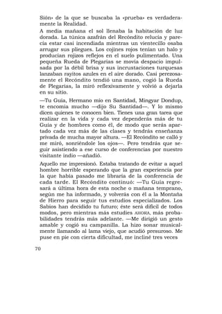 Sión» de la que se buscaba la «prueba» es verdadera-
 mente la Realidad.
 A media mañana el sol llenaba la habitación de luz
 dorada. La túnica azafrán del Recóndito relucía y pare-
 cía estar casi incendiada mientras un vientecillo osaba
 arrugar sus pliegues. Los cojines rojos tenían un halo y
 producían rojizos reflejos en el suelo pulimentado. Una
 pequeña Rueda de Plegarias se movía despacio impul-
 sada por la débil brisa y sus incrustaciones turquesas
 lanzaban rayitos azules en el aire dorado. Casi perezosa-
 mente el Recóndito tendió una mano, cogió la Rueda
 de Plegarias, la miró reflexivamente y volvió a dejarla
 en su sitio.
 —Tu Guía, Hermano mío en Santidad, Mingyar Dondup,
 te encomia mucho —dijo Su Santidad—. Y lo mismo
 dicen quienes te conocen bien. Tienes una gran tarea que
 realizar en la vida y cada vez dependerás más de tu
 Guía y de hombres como él, de modo que serás apar-
 tado cada vez más de las clases y tendrás enseñanza
 privada de mucha mayor altura. —El Recóndito se calló y
 me miró, sonriéndole los ojos—. Pero tendrás que se-
 guir asistiendo a ese curso de conferencias por nuestro
 visitante indio —añadió.
 Aquello me impresionó. Estaba tratando de evitar a aquel
 hombre horrible esperando que la gran experiencia por
 la que había pasado me libraría de la conferencia de
 cada tarde. El Recóndito continuó: —Tu Guía regre-
 sará a última hora de esta noche o mañana temprano,
 según me ha informado, y volverás con él a la Montaña
 de Hierro para seguir tus estudios especializados. Los
 Sabios han decidido tu futuro; éste será difícil de todos
 modos, pero mientras más estudies AHORA, más proba-
 bilidades tendrás más adelante. —Me dirigió un gesto
 amable y cogió su campanilla. La hizo sonar musical-
 mente llamando al lama viejo, que acudió presuroso. Me
 puse en pie con cierta dificultad, me incliné tres veces

70
 