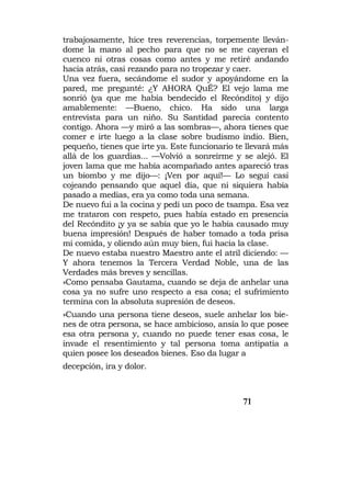 trabajosamente, hice tres reverencias, torpemente lleván-
dome la mano al pecho para que no se me cayeran el
cuenco ni otras cosas como antes y me retiré andando
hacia atrás, casi rezando para no tropezar y caer.
Una vez fuera, secándome el sudor y apoyándome en la
pared, me pregunté: ¿Y AHORA QuÉ? El vejo lama me
sonrió (ya que me había bendecido el Recóndito) y dijo
amablemente: —Bueno, chico. Ha sido una larga
entrevista para un niño. Su Santidad parecía contento
contigo. Ahora —y miró a las sombras—, ahora tienes que
comer e irte luego a la clase sobre budismo indio. Bien,
pequeño, tienes que irte ya. Este funcionario te llevará más
allá de los guardias... —Volvió a sonreírme y se alejó. El
joven lama que me había acompañado antes apareció tras
un biombo y me dijo—: ¡Ven por aquí!— Lo seguí casi
cojeando pensando que aquel día, que ni siquiera había
pasado a medias, era ya como toda una semana.
De nuevo fui a la cocina y pedí un poco de tsampa. Esa vez
me trataron con respeto, pues había estado en presencia
del Recóndito ¡y ya se sabía que yo le había causado muy
buena impresión! Después de haber tomado a toda prisa
mi comida, y oliendo aún muy bien, fui hacia la clase.
De nuevo estaba nuestro Maestro ante el atril diciendo: —
Y ahora tenemos la Tercera Verdad Noble, una de las
Verdades más breves y sencillas.
»Como pensaba Gautama, cuando se deja de anhelar una
cosa ya no sufre uno respecto a esa cosa; el sufrimiento
termina con la absoluta supresión de deseos.
»Cuando una persona tiene deseos, suele anhelar los bie-
nes de otra persona, se hace ambicioso, ansía lo que posee
esa otra persona y, cuando no puede tener esas cosa, le
invade el resentimiento y tal persona toma antipatía a
quien posee los deseados bienes. Eso da lugar a
decepción, ira y dolor.



                                               71
 