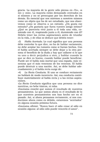 gracia. La mayoría de la gente sólo piensa en «Yo», «a
mí» y «mío». La mayoría están demasiado centrados en
sí mismos y no se preocupan por los derechos de los
demás. Es esencial que nos miremos a nosotros mismos
como un objeto que ha de ser estudiado, que nos obser-
vemos como se observa a un extraño. ¿Os gusta ese
extraño? ¿Os gustaría que fuera vuestro amigo íntimo?
¿Qué os parecería vivir junto a él toda una vida, co-
miendo con él, respirando junto a él, durmiendo con él?
Debéis tener las rectas aspiraciones antes de triunfar
en la vida, y de ellas se deduce que debéis tener:
»3)   Habla Acertada. Lo cual significa que una persona
debe controlar lo que dice, no ha de hablar vacíamente,
no debe aceptar los rumores como si fueran hechos. Con
el habla acertada siempre se debe dejar a la otra per-
sona el beneficio de la duda y hay que callarse si lo que
va uno a decir perjudica a otro, y hablar cuando lo
que se dice es bueno, cuando hablar puede beneficiar.
Puede ser el habla más mortal que una espada, más ve-
nenosa que el más venenoso de los venenos. El habla
puede destruir a una nación. Así, se debe hablar ade-
cuadamente y el habla recta surge de:
»4)   La Recta Conducta. Si uno se conduce rectamente
no hablará de modo incorrecto. Así, esa conducta contri-
buye materialmente al habla recta y a las rectas aspira-
ciones.
»La Recta Conducta significa que una persona no dice
mentiras, no bebe tóxicos, ni roba.
»Gautama enseñó que somos el resultado de nuestros
pensamientos. Lo que somos ahora es el resultado de lo
que nuestros pensamientos nos han hecho ser en el
pasado. Así, si ahora pensamos rectamente, si nos con-
ducimos ahora como es debido, estaremos "acertados"
en alguna ocasión próxima futura.
»Gautama afirmó: "Nunca hace el odio cesar al odio en
ocasión alguna: al odio sólo puede vencerlo el amor".

                                              73
 