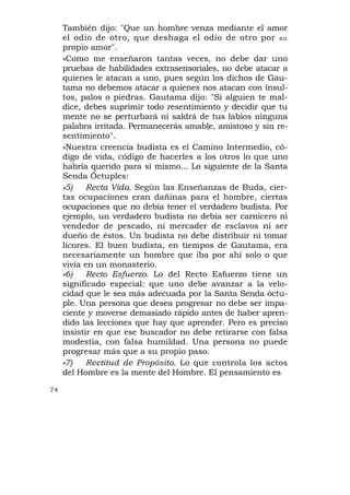 También dijo: "Que un hombre venza mediante el amor
     el odio de otro, que deshaga el odio de otro por su
     propio amor".
     »Como me enseñaron tantas veces, no debe dar uno
     pruebas de habilidades extrasensoriales, no debe atacar a
     quienes le atacan a uno, pues según los dichos de Gau-
     tama no debemos atacar a quienes nos atacan con insul-
     tos, palos o piedras. Gautama dijo: "Si alguien te mal-
     dice, debes suprimir todo resentimiento y decidir que tu
     mente no se perturbará ni saldrá de tus labios ninguna
     palabra irritada. Permanecerás amable, amistoso y sin re-
     sentimiento".
     »Nuestra creencia budista es el Camino Intermedio, có-
     digo de vida, código de hacerles a los otros lo que uno
     habría querido para sí mismo... Lo siguiente de la Santa
     Senda Óctuples:
     »5)    Recta Vida. Según las Enseñanzas de Buda, cier-
     tas ocupaciones eran dañinas para el hombre, ciertas
     ocupaciones que no debía tener el verdadero budista. Por
     ejemplo, un verdadero budista no debía ser carnicero ni
     vendedor de pescado, ni mercader de esclavos ni ser
     dueño de éstos. Un budista no debe distribuir ni tomar
     licores. El buen budista, en tiempos de Gautama, era
     necesariamente un hombre que iba por ahí solo o que
     vivía en un monasterio.
     »6)    Recto Esfuerzo. Lo del Recto Esfuerzo tiene un
     significado especial: que uno debe avanzar a la velo-
     cidad que le sea más adecuada por la Santa Senda óctu-
     ple. Una persona que desea progresar no debe ser impa-
     ciente y moverse demasiado rápido antes de haber apren-
     dido las lecciones que hay que aprender. Pero es preciso
     insistir en que ese buscador no debe retirarse con falsa
     modestia, con falsa humildad. Una persona no puede
     progresar más que a su propio paso.
     »7)    Rectitud de Propósito. Lo que controla los actos
     del Hombre es la mente del Hombre. El pensamiento es

74
 