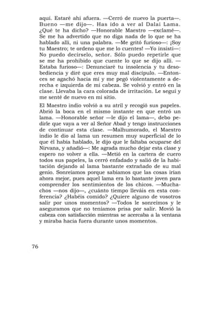 aquí. Estaré ahí afuera. —Cerró de nuevo la puerta—.
     Bueno —me dijo—. Has ido a ver al Dalai Lama.
     ¿Qué te ha dicho? —Honorable Maestro —exclamé—.
     Se me ha advertido que no diga nada de lo que se ha
     hablado allí, ni una palabra. —Me gritó furioso—: ¡Soy
     tu Maestro; te ordeno que me lo cuentes! —Yo insistí—:
     No puedo decírselo, señor. Sólo puedo repetirle que
     se me ha prohibido que cuente lo que se dijo allí. —
     Estaba furioso—: Denunciaré tu insolencia y tu deso-
     bediencia y diré que eres muy mal discípulo. —Enton-
     ces se agachó hacia mí y me pegó violentamente a de-
     recha e izquierda de mi cabeza. Se volvió y entró en la
     clase. Llevaba la cara colorada de irritación. Le seguí y
     me senté de nuevo en mi sitio.
     El Maestro indio volvió a su atril y recogió sus papeles.
     Abrió la boca en el mismo instante en que entró un
     lama. —Honorable señor —le dijo el lama—, debo pe-
     dirle que vaya a ver al Señor Abad y tengo instrucciones
     de continuar esta clase. —Malhumorado, el Maestro
     indio le dio al lama un resumen muy superficial de lo
     que él había hablado, le dijo que le faltaba ocuparse del
     Nirvana, y añadió—: Me agrada mucho dejar esta clase y
     espero no volver a ella. —Metió en la cartera de cuero
     todos sus papeles, la cerró enfadado y salió de la habi-
     tación dejando al lama bastante extrañado de su mal
     genio. Sonreíamos porque sabíamos que las cosas irían
     ahora mejor, pues aquel lama era lo bastante joven para
     comprender los sentimientos de los chicos. —Mucha-
     chos —nos dijo—, ¿cuánto tiempo lleváis en esta con-
     ferencia? ¿Habéis comido? ¿Quiere alguno de vosotros
     salir por unos momentos? —Todos le sonreímos y le
     aseguramos que no teníamos prisa por salir. Movió la
     cabeza con satisfacción mientras se acercaba a la ventana
     y miraba hacia fuera durante unos momentos.



76
 