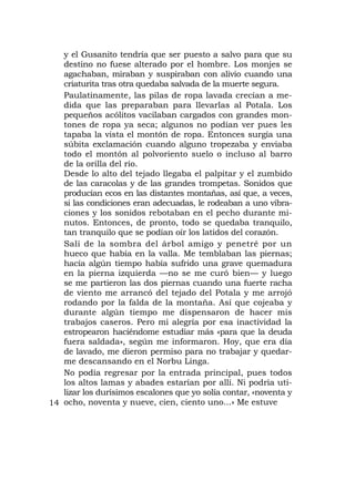 y el Gusanito tendría que ser puesto a salvo para que su
   destino no fuese alterado por el hombre. Los monjes se
   agachaban, miraban y suspiraban con alivio cuando una
   criaturita tras otra quedaba salvada de la muerte segura.
   Paulatinamente, las pilas de ropa lavada crecían a me-
   dida que las preparaban para llevarlas al Potala. Los
   pequeños acólitos vacilaban cargados con grandes mon-
   tones de ropa ya seca; algunos no podían ver pues les
   tapaba la vista el montón de ropa. Entonces surgía una
   súbita exclamación cuando alguno tropezaba y enviaba
   todo el montón al polvoriento suelo o incluso al barro
   de la orilla del río.
   Desde lo alto del tejado llegaba el palpitar y el zumbido
   de las caracolas y de las grandes trompetas. Sonidos que
   producían ecos en las distantes montañas, así que, a veces,
   si las condiciones eran adecuadas, le rodeaban a uno vibra-
   ciones y los sonidos rebotaban en el pecho durante mi-
   nutos. Entonces, de pronto, todo se quedaba tranquilo,
   tan tranquilo que se podían oír los latidos del corazón.
   Salí de la sombra del árbol amigo y penetré por un
   hueco que había en la valla. Me temblaban las piernas;
   hacía algún tiempo había sufrido una grave quemadura
   en la pierna izquierda —no se me curó bien— y luego
   se me partieron las dos piernas cuando una fuerte racha
   de viento me arrancó del tejado del Potala y me arrojó
   rodando por la falda de la montaña. Así que cojeaba y
   durante algún tiempo me dispensaron de hacer mis
   trabajos caseros. Pero mi alegría por esa inactividad la
   estropearon haciéndome estudiar más «para que la deuda
   fuera saldada», según me informaron. Hoy, que era día
   de lavado, me dieron permiso para no trabajar y quedar-
   me descansando en el Norbu Linga.
   No podía regresar por la entrada principal, pues todos
   los altos lamas y abades estarían por allí. Ni podría uti-
   lizar los durísimos escalones que yo solía contar, «noventa y
14 ocho, noventa y nueve, cien, ciento uno...» Me estuve
 