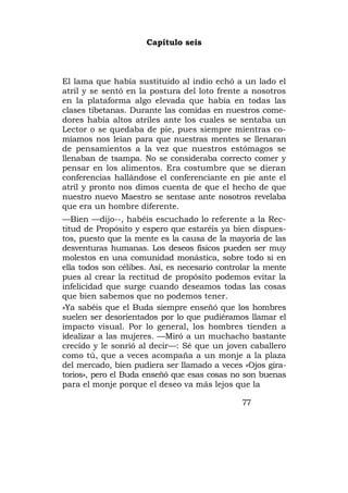 Capítulo seis



El lama que había sustituido al indio echó a un lado el
atril y se sentó en la postura del loto frente a nosotros
en la plataforma algo elevada que había en todas las
clases tibetanas. Durante las comidas en nuestros come-
dores había altos atriles ante los cuales se sentaba un
Lector o se quedaba de pie, pues siempre mientras co-
míamos nos leían para que nuestras mentes se llenaran
de pensamientos a la vez que nuestros estómagos se
llenaban de tsampa. No se consideraba correcto comer y
pensar en los alimentos. Era costumbre que se dieran
conferencias hallándose el conferenciante en pie ante el
atril y pronto nos dimos cuenta de que el hecho de que
nuestro nuevo Maestro se sentase ante nosotros revelaba
que era un hombre diferente.
—Bien —dijo--, habéis escuchado lo referente a la Rec-
titud de Propósito y espero que estaréis ya bien dispues-
tos, puesto que la mente es la causa de la mayoría de las
desventuras humanas. Los deseos físicos pueden ser muy
molestos en una comunidad monástica, sobre todo si en
ella todos son célibes. Así, es necesario controlar la mente
pues al crear la rectitud de propósito podemos evitar la
infelicidad que surge cuando deseamos todas las cosas
que bien sabemos que no podemos tener.
»Ya sabéis que el Buda siempre enseñó que los hombres
suelen ser desorientados por lo que pudiéramos llamar el
impacto visual. Por lo general, los hombres tienden a
idealizar a las mujeres. —Miró a un muchacho bastante
crecido y le sonrió al decir—: Sé que un joven caballero
como tú, que a veces acompaña a un monje a la plaza
del mercado, bien pudiera ser llamado a veces «Ojos gira-
torios», pero el Buda enseñó que esas cosas no son buenas
para el monje porque el deseo va más lejos que la

                                                77
 
