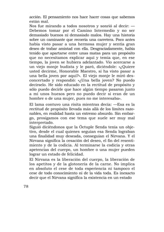 acción. El pensamiento nos hace hacer cosas que sabemos
     están mal.
     Nos fue mirando a todos nosotros y sonrió al decir: —
     Debemos tomar por el Camino Intermedio y no ser
     demasiado buenos ni demasiado malos. Hay una historia
     sobre un caminante que recorría una carretera. Poco antes
     había visto pasar a una hermosa mujer y sentía gran
     deseo de trabar amistad con ella. Desgraciadamente, había
     tenido que apartarse entre unas matas para un propósito
     que no necesitamos explicar aquí y temía que, en ese
     tiempo, la joven se hubiera adelantado. Vio acercarse a
     un viejo monje budista y le paró, diciéndole: «¿Quiere
     usted decirme, Honorable Maestro, si ha visto pasar a
     una bella joven por aquí?». El viejo monje le miró des-
     concertado y respondió: «¿Una bella joven? No puedo
     decírselo. He sido educado en la rectitud de propósito y
     sólo puedo decirle que hace algún tiempo pasaron junto
     a mí unos huesos pero no puedo decir si eran de un
     hombre o de una mujer, pues no me interesaba».
     El lama contuvo una risita mientras decía: —Esa es la
     rectitud de propósito llevada más allá de los límites razo-
     nables, en realidad hasta un extremo absurdo. Sin embar-
     go, prosigamos con ese tema que suele ser muy mal
     interpretado.
     Siguió diciéndonos que la Óctuple Senda tenía un obje-
     tivo, desde el cual quienes seguían esa Senda lograban
     una finalidad muy deseada, conseguían el Nirvana. Y el
     Nirvana significa la cesación del deseo, el fin del resenti-
     miento y de la codicia. Al terminarse la codicia y otras
     apetencias del cuerpo, un hombre o una mujer pueden
     lograr un estado de felicidad.
     El Nirvana es la liberación del cuerpo, la liberación de
     los apetitos y de la glotonería de la carne. No implica
     en absoluto el cese de toda experiencia ni tampoco el
     cese de todo conocimiento ni de la vida toda. Es inexacto
     decir que el Nirvana significa la existencia en un estado

78
 