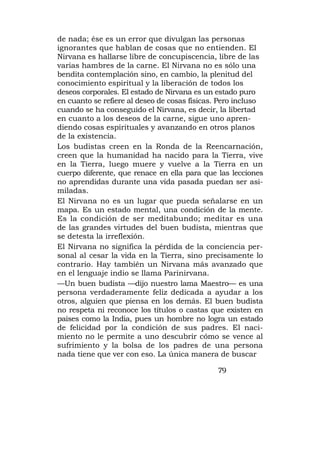 de nada; ése es un error que divulgan las personas
ignorantes que hablan de cosas que no entienden. El
Nirvana es hallarse libre de concupiscencia, libre de las
varias hambres de la carne. El Nirvana no es sólo una
bendita contemplación sino, en cambio, la plenitud del
conocimiento espiritual y la liberación de todos los
deseos corporales. El estado de Nirvana es un estado puro
en cuanto se refiere al deseo de cosas físicas. Pero incluso
cuando se ha conseguido el Nirvana, es decir, la libertad
en cuanto a los deseos de la carne, sigue uno apren-
diendo cosas espirituales y avanzando en otros planos
de la existencia.
Los budistas creen en la Ronda de la Reencarnación,
creen que la humanidad ha nacido para la Tierra, vive
en la Tierra, luego muere y vuelve a la Tierra en un
cuerpo diferente, que renace en ella para que las lecciones
no aprendidas durante una vida pasada puedan ser asi-
miladas.
El Nirvana no es un lugar que pueda señalarse en un
mapa. Es un estado mental, una condición de la mente.
Es la condición de ser meditabundo; meditar es una
de las grandes virtudes del buen budista, mientras que
se detesta la irreflexión.
El Nirvana no significa la pérdida de la conciencia per-
sonal al cesar la vida en la Tierra, sino precisamente lo
contrario. Hay también un Nirvana más avanzado que
en el lenguaje indio se llama Parinirvana.
—Un buen budista —dijo nuestro lama Maestro— es una
persona verdaderamente feliz dedicada a ayudar a los
otros, alguien que piensa en los demás. El buen budista
no respeta ni reconoce los títulos o castas que existen en
países como la India, pues un hombre no logra un estado
de felicidad por la condición de sus padres. El naci-
miento no le permite a uno descubrir cómo se vence al
sufrimiento y la bolsa de los padres de una persona
nada tiene que ver con eso. La única manera de buscar

                                              79
 