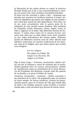 la liberación de los malos deseos es seguir la práctica
 Óctuple Senda que le da a uno autoconocimiento y cuan-
 do uno posee éste tiene también inacabable felicidad.
 El lama nos fue mirando a todos y dijo: —Supongo que
 pensáis que nosotros los budistas tenemos el mayor nú-
 mero de seguidores que posea una religión en este mundo y
 que creéis que somos los más importantes. Pues bien, no
 es así, pues actualmente sólo la quinta parte de la
 población de este mundo somos budistas. Hay budistas
 en Tailandia, Ceilán, Birmania, China, Japón, Corea, el
 Tibet y algunos en la India. Hay diferentes formas de bu-
 dismo. Y todas ellas salen de la misma fuente; por
 tanto está claro que no debe haber roces entre nosotros
 ya que todos procedemos del mismo padre. Podemos
 pensar de diferentes manera unos de otros. Mucho más
 adelante trataremos en nuestra conferencia de los diver-
 sos usos de la religión, pero por ahora quiero que recitéis
 «Los refugios».

               Los tres refugios:
               Me refugio en el Buda. Me
               refugio en la Doctrina. Me
               refugio en la Orden.
 Dijo el lama luego: —Vosotros, muchachos, debéis reci-
 tar eso por la mañana y antes de retiraros por la noche.
 Debéis grabarlo bien en vuestro subconsciente. Habéis
 de considerarlo como un simbolismo de la Gran Renun-
 cia del Fundador del Budismo cuando salió del palacio
 de su familia y se puso el hábito de monje.
 »Vosotros, muchachos —continuó--, debéis renunciar a
 los atractivos de la carne. Os prepararéis para ser jóvenes
 de buen temple, de buena conducta, jóvenes de pensa-
 mientos puros, pues en el futuro de este país habrá días
 de dolor y de maldad, pasarán cosas terribles a nuestro
 amado país y será necesario que jóvenes de buena volun-

80
 