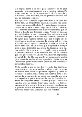 tad hagan frente a lo que, para nosotros, es la gran
incógnita y que mantengamos viva a nuestra cultura. Por
tanto, vosotros, los de esta generación, debéis estudiar y
purificares, pues nosotros, los de generaciones más vie-
jas, no podemos seguiros.
Nos dijo: —En vuestros viajes conoceréis a muchos bu-
distas Zen. Os preguntaréis si son necesarias sus auste-
ridades, pues para el budista Zen todos los que enseñan y
cuanto sirve para enseñar —ya sean libros o escritu-
ras— sólo son indicadores con un dedo extendido que se-
ñalan la Senda que debemos tomar. Pensad en la gente
que habéis visto, pensad cuando veáis a nuestros peregri-
nos caminando por la Ruta del Rey; observad cómo cuan-
do algún guía o gitano señala algo, por ejemplo uno de
nosotros en nuestras ventanas, la mirada del peregrino
invariablemente sigue al dedo que señala en vez de al
objeto señalado. Es un hecho que el ignorante siempre
mira al dedo indicador más que a la dirección en la que
éste señala. Ése es un hecho conocido para la secta del
budismo llamada la de los budistas Zen. Es su creencia
que sólo puede conocer uno la verdad por su experiencia
personal de ella. No sólo puede ser conocida la verdad
escuchando la palabra viva ni leyendo la página impresa.
Únicamente puede uno obtener provecho con experiencias
personales efectivas.
»Se le insiste a uno en que lea y estudie las Escrituras
y que escuche con atención las eruditas conferencias de
los sabios. Pero todas las palabras impresas y todas las
escritas sólo deben servir como combustible para el tra-
bajo de la propia mente, de modo que cuando uno logra
una experiencia podrá relacionarla con las Grandes Ver-
dades que exponen otros. —Sonrió y dijo—: Todo esto
significa que no podéis llegar lejos siendo sólo teóricos
sino que debéis ser prácticos a la vez que estudiosos de
la palabra escrita. Un retrato vale más que mil palabras,
pero una experiencia vale más que mil retratos.

                                              81
 