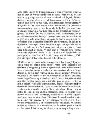 Más Allá. Luego te tranquilizarás y comprenderás mucho
mejor qué es verdaderamente la vida. Pero en tu etapa
actual, ¿qué quieres ser? —Miré desde el Tejado Dora-
do —le respondí— y vi al barquero del Río Feliz, y
pensé: qué libre es esa vida, qué agradable remar arriba y
abajo en un río que todos aman conociendo a personas
interesantes, gente que llega de la India, los que van
a China, gente que va más allá de las montañas para re-
gresar al cabo de algún tiempo con conocimientos y
artefactos extraños. Pero yo no soy más que un muchacho
sujeto aquí a la disciplina, incapaz de hacer lo que quiero,
teniendo que obedecer siempre las órdenes, obligado a
aprender cosas que no me interesan, oyendo repetidamente
que mi vida será difícil pero que estoy trabajando para
una finalidad especial y que voy a realizar una tarea
también especial. —Me interrumpí y me sequé con la
manga el sudor de la frente. Luego continué—: ¿POR
QUÉ siempre debo tener tantas dificultades?

El Maestro me puso una mano en un hombro y dijo: —
Toda vida es como esta clase; venís aquí algunos de
vosotros a disgusto y otros alegremente, pero todos acudís
para aprender cosas y cada uno de vosotros debe apren-
derlas al ritmo que pueda, pues nadie, ningún Maestro,
es capaz de forzar vuestro desarrollo y si se pudiera
hacer significaría que tenéis conocimiento imperfecto del
asunto. Debéis progresar a vuestro propio paso, rápido o
lento según vuestras capacidades, según vuestro propio
deseo de conocimiento. Toda la vida es como una clase;
venís a este mundo como venís a esta clase. Pero cuando
salís de ella, a los varios minutos, será lo mismo que
morir en esta vida, es decir, morir para la clase. Quizá
mañana vaya a una clase diferente, lo cual vendrá a ser
lo mismo que renacer en un cuerpo diferente con dife-
rentes condiciones y en circunstacias distintas. No sabes
lo que el Maestro va a enseñarte, no lo sabes, pero cuando
en los años futuros vayas al gran mundo que hay más

                                               85
 
