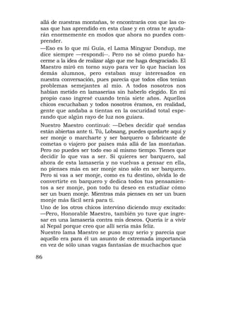 allá de nuestras montañas, te encontrarás con que las co-
 sas que has aprendido en esta clase y en otras te ayuda-
 rán enormemente en modos que ahora no puedes com-
 prender.
 —Eso es lo que mi Guía, el Lama Mingyar Dondup, me
 dice siempre —respondí--. Pero no sé cómo puedo ha-
 cerme a la idea de realizar algo que me haga desgraciado. El
 Maestro miró en torno suyo para ver lo que hacían los
 demás alumnos, pero estaban muy interesados en
 nuestra conversación, pues parecía que todos ellos tenían
 problemas semejantes al mío. A todos nosotros nos
 habían metido en lamaserías sin haberlo elegido. En mi
 propio caso ingresé cuando tenía siete años. Aquellos
 chicos escuchaban y todos nosotros éramos, en realidad,
 gente que andaba a tientas en la oscuridad total espe-
 rando que algún rayo de luz nos guiara.
 Nuestro Maestro continuó: —Debes decidir qué sendas
 están abiertas ante ti. Tú, Lobsang, puedes quedarte aquí y
 ser monje o marcharte y ser barquero o fabricante de
 cometas o viajero por países más allá de las montañas.
 Pero no puedes ser todo eso al mismo tiempo. Tienes que
 decidir lo que vas a ser. Si quieres ser barquero, sal
 ahora de esta lamasería y no vuelvas a pensar en ella,
 no pienses más en ser monje sino sólo en ser barquero.
 Pero si vas a ser monje, como es tu destino, olvida lo de
 convertirte en barquero y dedica todos tus pensamien-
 tos a ser monje, pon todo tu deseo en estudiar cómo
 ser un buen monje. Mientras más pienses en ser un buen
 monje más fácil será para ti.
 Uno de los otros chicos intervino diciendo muy excitado:
 —Pero, Honorable Maestro, también yo tuve que ingre-
 sar en una lamasería contra mis deseos. Quería ir a vivir
 al Nepal porque creo que allí sería más feliz.
 Nuestro lama Maestro se puso muy serio y parecía que
 aquello era para él un asunto de extremada importancia
 en vez de sólo unas vagas fantasías de muchachos que

86
 