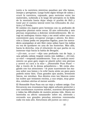 junto a la carretera mientras pasaban por ella lamas,
monjes y peregrinos. Luego hubo algún tiempo de calma y
crucé la carretera, cojeando, para meterme entre los
matorrales, subiendo a lo largo del precipicio en la falda
de la montaña hasta dejar abajo el pueblo de Sh5 y
tomé por el camino lateral entre los tribunales de Jus-
ticia y el Potala.
El camino era áspero pero hermoso con su profusión de
pequeñas plantas entre rocas. El aire refrescaba y mis
piernas empezaban a dolerme intolerablemente. Me re-
cogí mi andrajosa túnica vieja y me senté sobre una roca
conveniente para recuperar energía y aliento. En direc-
ción a Lhasa podía ver pequeñas fogatas, pues los merca-
deres acampaban al aire libre como solían hacer los indios
en vez de quedarse en una de las hosterías. Más allá,
hacia la derecha, veía el reluciente río que partía en su
inmenso viaje hacia la bahía de Bengala.
—¡Ur-rorr, ur-rorr! —dijo una profunda voz de bajo, y
una peluda cabeza tropezó contra mis rodillas—. ¡Ur-rorr,
ur-rorr! —respondí amablemente. Tras un confuso movi-
miento un gran gato negro se plantó sobre mis piernas
y acercó su cara a la mía—. ¡Honorable Puss Puss! —
dije a través de la densa pelambrera—. Me estás aho-
gando con tus atenciones —le puse suavemente las ma-
nos sobre sus lomos y lo eché hacia atrás un poco para
poderlo mirar bien. Unos grandes ojos azules, levemente
bizcos, me miraban. Sus dientes eran tan blancos como
las nubes que teníamos encima, y sus orejas, muy gran-
des, estaban alertas al menor sonido.
El Honorable Puss Puss era un viejo y valioso amigo. Con
frecuencia nos reuníamos bajo algún arbusto protector y
nos contábamos nuestros miedos, nuestras decepciones
y todas las dificultades de nuestra penosa vida. Ahora me
mostraba su afecto «amasando» sobre mí, abriendo y
cerrando sus grandes pezuñas mientras ronroneaba
cada vez más alto. Estuvimos allí juntos un rato y

                                              15
 