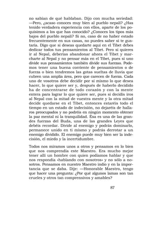 no sabían de qué hablaban. Dijo con mucha seriedad:
—Pero, ¿acaso conoces muy bien al pueblo nepalí? ¿Has
tenido verdadera experiencia con ellos, aparte de los po-
quísimos a los que has conocido? ¿Conoces los tipos más
bajos del pueblo nepalí? Si no, caso de no haber estado
frecuentemente en sus casas, no puedes saber si te gus-
taría. Digo que si deseas quedarte aquí en el Tibet debes
dedicar todos tus pensamientos al Tibet. Pero si quieres
ir al Nepal, deberías abandonar ahora el Tibet y mar-
charte al Nepal y no pensar más en el Tibet, pues si uno
divide sus pensamientos también divide sus fuerzas. Pode-
mos tener una buena corriente de pensamientos o de
fuerza o bien tendremos las gotas sueltas de lluvia que
cubren una amplia área, pero que carecen de fuerza. Cada
uno de vosotros debe decidir por sí mismo lo que desea
hacer, lo que quiere ser y, después de haberlo decidido
ha de concentrarse de todo corazón y con la mente
entera para lograr lo que quiere ser, pues si decidís iros
al Nepal con la mitad de vuestra mente y la otra mitad
decide quedarse en el Tibet, entonces estaréis todo el
tiempo en un estado de indecisión, no dejaréis de halla-
ros preocupados y no podréis en ningún momento obtener
la paz mental ni la tranquilidad. Ésa es una de las gran-
des fuerzas del Buda, una de las grandes Leyes que
debéis recordar. Divide al enemigo y podrás dominarlo,
permanece unido en ti mismo y podrás derrotar a un
enemigo dividido. El enemigo puede muy bien ser la inde-
cisión, el miedo y la incertidumbre.
Todos nos miramos unos a otros y pensamos en lo bien
que nos comprendía este Maestro. Era mucho mejor
tener allí un hombre con quien podíamos hablar y que
nos respondía «hablando con nosotros» y no sólo a no-
sotros. Pensamos en nuestro Maestro indio y en la impor-
tancia que se daba. Dije: —Honorable Maestro, tengo
que hacer una pregunta: ¿Por qué algunos lamas son tan
crueles y otros tan comprensivos y amables?

                                             87
 