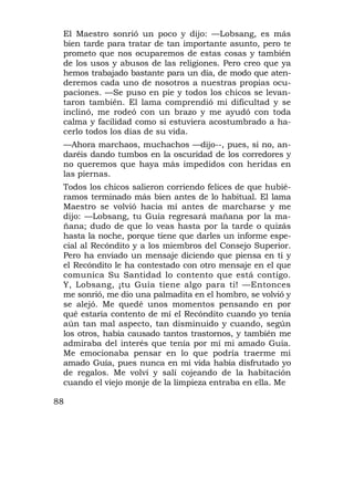 El Maestro sonrió un poco y dijo: —Lobsang, es más
 bien tarde para tratar de tan importante asunto, pero te
 prometo que nos ocuparemos de estas cosas y también
 de los usos y abusos de las religiones. Pero creo que ya
 hemos trabajado bastante para un día, de modo que aten-
 deremos cada uno de nosotros a nuestras propias ocu-
 paciones. —Se puso en pie y todos los chicos se levan-
 taron también. El lama comprendió mi dificultad y se
 inclinó, me rodeó con un brazo y me ayudó con toda
 calma y facilidad como si estuviera acostumbrado a ha-
 cerlo todos los días de su vida.
 —Ahora marchaos, muchachos —dijo--, pues, si no, an-
 daréis dando tumbos en la oscuridad de los corredores y
 no queremos que haya más impedidos con heridas en
 las piernas.
 Todos los chicos salieron corriendo felices de que hubié-
 ramos terminado más bien antes de lo habitual. El lama
 Maestro se volvió hacia mí antes de marcharse y me
 dijo: —Lobsang, tu Guía regresará mañana por la ma-
 ñana; dudo de que lo veas hasta por la tarde o quizás
 hasta la noche, porque tiene que darles un informe espe-
 cial al Recóndito y a los miembros del Consejo Superior.
 Pero ha enviado un mensaje diciendo que piensa en ti y
 el Recóndito le ha contestado con otro mensaje en el que
 comunica Su Santidad lo contento que está contigo.
 Y, Lobsang, ¡tu Guía tiene algo para ti! —Entonces
 me sonrió, me dio una palmadita en el hombro, se volvió y
 se alejó. Me quedé unos momentos pensando en por
 qué estaría contento de mí el Recóndito cuando yo tenía
 aún tan mal aspecto, tan disminuido y cuando, según
 los otros, había causado tantos trastornos, y también me
 admiraba del interés que tenía por mí mi amado Guía.
 Me emocionaba pensar en lo que podría traerme mi
 amado Guía, pues nunca en mi vida había disfrutado yo
 de regalos. Me volví y salí cojeando de la habitación
 cuando el viejo monje de la limpieza entraba en ella. Me

88
 