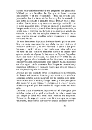 saludó muy amistosamente y me preguntó con gran ama-
bilidad por mis heridas. Le dije que se iban curando
lentamente y él me respondió: —Hoy he estado lim-
piando las habitaciones de los lamas y les he oído decir
que estás destinado a grandes cosas. Decían que el mis-
mísimo Santo está muy contento contigo. —Hablé con
él unas palabras más, ayudé al anciano a encender las
lámparas de manteca y me fui hacia abajo dejando atrás, a
pesar mío, el corredor que llevaba a las cocinas y yendo, en
cambio, a uno de los templos menores. Deseaba estar
solo, quería pensar, meditar sobre el pasado y en cómo
sería mi futuro.
En una lamasería hay poca independencia para un acó-
lito —o más exactamente, un chela, ya que chela es el
término budista— y si nos vencían la pena o los pro-
blemas, el único sitio en que podíamos estar solos era
en uno de los templos menores donde se podía uno
quedar detrás de alguna de las mayores Figuras Sagradas,
pues allí nadie molestaba. Así que bajé y entré en un
templo apenas alumbrado donde las lámparas de manteca
chisporroteaban demostrando que alguien había mezclado
en ellas agua con la manteca. Las lámparas humeaban y
lanzaban goterones y humazo negro que dejaba señales
en las paredes y en una tanka.
Anduve por allí dejando atrás los humeantes incensarios,
fui hasta mi estatua favorita y me senté a su sombra.
Mientras estaba allí me acarició por la espalda una amis-
tosa cabeza ronroneante y luego unos grandes pies pelu-
dos subieron a mi regazo y empezaron a «hacer punto»
mientras que el gato no cesaba de mayar cada vez más
alto.
Durante unos momentos jugueteé con el viejo gato que
frotaba contra mí su piel levantando la cola y moviendo
las orejas y cada vez eran más fuertes su mayidos.
Entonces, de repente, como una lámpara que se apaga
de pronto, dejó caer la cabeza y se quedó dormido sobre

                                               89
 