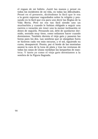 el regazo de mi hábito. Junté las manos y pensé en
 todos los incidentes de mi vida, en todas las dificultades.
 Pensé en el presente, diciéndome lo fácil que le era
 a la gente expresar vaguedades sobre la religión y pen-
 sando en lo fácil que era para uno decir las Reglas de la
 Vida Recta. Pero no era tan fácil siendo uno un
 muchachito y cuando le habían obligado a seguir una
 carrera o vocación sin tener uno la menor inclinación ni
 deseo de seguirla. Pensando así, debí de quedarme dor-
 mido, sentado muy tieso, como solíamos hacer cuando
 dormíamos. También dormía el viejo gato y pasaron las
 horas para los dos. Las sombras que se alargaban fuera
 se hicieron cada vez más oscuras, y el sol, siguiendo su
 curso, desapareció. Pronto, por el borde de las montañas
 asomó la cara de la luna de plata y tras las ventanas de
 todas las casas de Lhasa vacilaban las lamparitas de man-
 teca. Y tanto yo como el viejo gato dormíamos a la
 sombra de la Figura Sagrada.




90
 