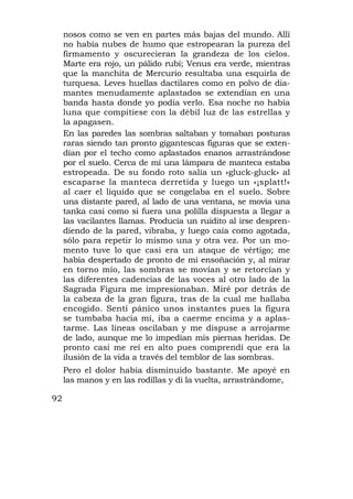 nosos como se ven en partes más bajas del mundo. Allí
     no había nubes de humo que estropearan la pureza del
     firmamento y oscurecieran la grandeza de los cielos.
     Marte era rojo, un pálido rubí; Venus era verde, mientras
     que la manchita de Mercurio resultaba una esquirla de
     turquesa. Leves huellas dactilares como en polvo de dia-
     mantes menudamente aplastados se extendían en una
     banda hasta donde yo podía verlo. Esa noche no había
     luna que compitiese con la débil luz de las estrellas y
     la apagasen.
     En las paredes las sombras saltaban y tomaban posturas
     raras siendo tan pronto gigantescas figuras que se exten-
     dían por el techo como aplastados enanos arrastrándose
     por el suelo. Cerca de mí una lámpara de manteca estaba
     estropeada. De su fondo roto salía un «gluck-gluck» al
     escaparse la manteca derretida y luego un «¡splatt!»
     al caer el líquido que se congelaba en el suelo. Sobre
     una distante pared, al lado de una ventana, se movía una
     tanka casi como si fuera una polilla dispuesta a llegar a
     las vacilantes llamas. Producía un ruidito al irse despren-
     diendo de la pared, vibraba, y luego caía como agotada,
     sólo para repetir lo mismo una y otra vez. Por un mo-
     mento tuve lo que casi era un ataque de vértigo; me
     había despertado de pronto de mi ensoñación y, al mirar
     en torno mío, las sombras se movían y se retorcían y
     las diferentes cadencias de las voces al otro lado de la
     Sagrada Figura me impresionaban. Miré por detrás de
     la cabeza de la gran figura, tras de la cual me hallaba
     encogido. Sentí pánico unos instantes pues la figura
     se tumbaba hacia mí, iba a caerme encima y a aplas-
     tarme. Las líneas oscilaban y me dispuse a arrojarme
     de lado, aunque me lo impedían mis piernas heridas. De
     pronto casi me reí en alto pues comprendí que era la
     ilusión de la vida a través del temblor de las sombras.
     Pero el dolor había disminuido bastante. Me apoyé en
     las manos y en las rodillas y di la vuelta, arrastrándome,

92
 