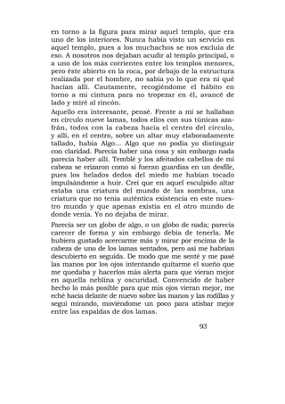 en torno a la figura para mirar aquel templo, que era
uno de los interiores. Nunca había visto un servicio en
aquel templo, pues a los muchachos se nos excluía de
eso. A nosotros nos dejaban acudir al templo principal, o
a uno de los más corrientes entre los templos menores,
pero éste abierto en la roca, por debajo de la estructura
realizada por el hombre, no sabía yo lo que era ni qué
hacían allí. Cautamente, recogiéndome el hábito en
torno a mi cintura para no tropezar en él, avancé de
lado y miré al rincón.
Aquello era interesante, pensé. Frente a mí se hallaban
en círculo nueve lamas, todos ellos con sus túnicas aza-
frán, todos con la cabeza hacia el centro del círculo,
y allí, en el centro, sobre un altar muy elaboradamente
tallado, había Algo... Algo que no podía yo distinguir
con claridad. Parecía haber una cosa y sin embargo nada
parecía haber allí. Temblé y los afeitados cabellos de mi
cabeza se erizaron como si fueran guardias en un desfile,
pues los helados dedos del miedo me habían tocado
impulsándome a huir. Creí que en aquel esculpido altar
estaba una criatura del mundo de las sombras, una
criatura que no tenía auténtica existencia en este nues-
tro mundo y que apenas existía en el otro mundo de
donde venía. Yo no dejaba de mirar.
Parecía ser un globo de algo, o un globo de nada; parecía
carecer de forma y sin embargo debía de tenerla. Me
hubiera gustado acercarme más y mirar por encima de la
cabeza de uno de los lamas sentados, pero así me habrían
descubierto en seguida. De modo que me senté y me pasé
las manos por los ojos intentando quitarme el sueño que
me quedaba y hacerlos más alerta para que vieran mejor
en aquella neblina y oscuridad. Convencido de haber
hecho lo más posible para que mis ojos vieran mejor, me
eché hacia delante de nuevo sobre las manos y las rodillas y
seguí mirando, moviéndome un poco para atisbar mejor
entre las espaldas de dos lamas.

                                                93
 