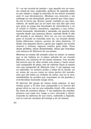 Vi —se me ocurrió de pronto— que aquello era un enor-
 me cristal de roca, impecable, perfecto. Se apoyaba sobre
 su pie tallado y exigía la atención de los lamas sentados
 ante él casi devotamente. Miraban con atención y sin
 embargo no con demasiada, pues parecía que veían aque-
 llo con el tercer ojo. Bueno, pensé, también yo soy clari-
 vidente, de modo que ya no miré con mis dos ojos sino
 que puse en juego mis facultades de clarividencia y en
 el cristal vi colores, remolinos, espirales y una turbu-
 lencia humeante. Asombrado y asustado, me parecía estar
 cayendo desde una inmensa altura, cayendo desde lo alto
 del mundo a un abismo. Pero no, no era un abismo,
 pues el mundo se extendía ante mí, un mundo donde
 había diferentes colores, puntos de vista distintos. Vi
 desde una pequeña altura a gente que vagaba con mucha
 miseria y tristeza; algunos sufrían gran dolor. Eran
 almas perdidas, almas desorientadas, almas que buscaban
 una manera de liberarse de sus penas.
 Mientras yo estaba allí sentado como en trance, lo mismo
 que si me hallara en el plano soleado de un mundo
 diferente, los cánticos de los lamas sonaron. Con mucha
 frecuencia uno de ellos tendía una mano y hacía sonar
 una campanilla de plata; otro de enfrente hacía lo mismo
 con una campanita de diferente tono. Y así seguían con
 su salmodia, su música arriba y abajo de la escala, no
 en notas de staccato como en otras partes del mundo,
 sino que allí había un resbalar de notas, una en la otra,
 mezclándose en acordes que resonaban en las paredes y
 reverberaban haciendo surgir otros.
 El director del grupo de lamas batió palmas, el que
 estaba junto a él tocó una campanilla y el tercero del
 grupo elevó su voz en una salmodia ritual: «Oh, escucha
 las voces de nuestras almas». Y así repitieron las estrofas,
 primero uno cada vez, luego a coro, elevando y dismi-
 nuyendo la cadencia de sus voces, subiendo y bajando,
 con lo cual me sacaban del tiempo y de mí mismo.

94
 