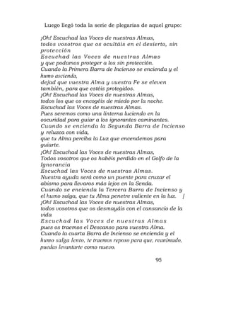 Luego llegó toda la serie de plegarias de aquel grupo:

¡Oh! Escuchad las Voces de nuestras Almas,
todos vosotros que os ocultáis en el desierto, sin
prote c c ió n
E sc u c h ad l as V o c e s d e n u e s tr as A l m as
y que podamos proteger a los sin protección.
Cuando la Primera Barra de Incienso se encienda y el
humo ascienda,
dejad que vuestra Alma y vuestra Fe se eleven
también, para que estéis protegidos.
¡Oh! Escuchad las Voces de nuestras Almas,
todos los que os encogéis de miedo por la noche.
Escuchad las Voces de nuestras Almas.
Pues seremos como una linterna luciendo en la
oscuridad para guiar a los ignorantes caminantes.
Cuando se encienda la Segunda Barra de Incienso
y reluzca con vida,
que tu Alma perciba la Luz que encendemos para
guiarte.
¡Oh! Escuchad las Voces de nuestras Almas,
Todos vosotros que os habéis perdido en el Golfo de la
Ignorancia
Escuchad las Voces de nuestras Almas.
Nuestra ayuda será como un puente para cruzar el
abismo para llevaros más lejos en la Senda.
Cuando se encienda la Tercera Barra de Incienso y
el humo salga, que tu Alma penetre valiente en la luz. [
¡Oh! Escuchad las Voces de nuestras Almas,
todos vosotros que os desmayáis con el cansancio de la
vida
E scuch ad las Voce s de nuestr as Alm as
pues os traemos el Descanso para vuestra Alma.
Cuando la cuarta Barra de Incienso se encienda y el
humo salga lento, te traemos reposo para que, reanimado,
puedas levantarte como nuevo.

                                              95
 