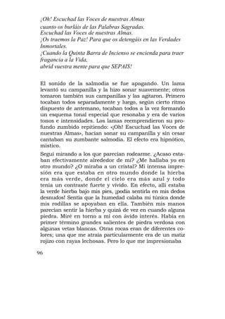 ¡Oh! Escuchad las Voces de nuestras Almas
 cuanto os burláis de las Palabras Sagradas.
 Escuchad las Voces de nuestras Almas.
 ¡Os traemos la Paz! Para que os detengáis en las Verdades
 Inmortales.
 ¡Cuando la Quinta Barra de Incienso se encienda para traer
 fragancia a la Vida,
 abrid vuestra mente para que SEPAIS!

 El sonido de la salmodia se fue apagando. Un lama
 levantó su campanilla y la hizo sonar suavemente; otros
 tomaron también sus campanillas y las agitaron. Primero
 tocaban todos separadamente y luego, según cierto ritmo
 dispuesto de antemano, tocaban todos a la vez formando
 un esquema tonal especial que resonaba y era de varios
 tonos e intensidades. Los lamas reemprendieron su pro-
 fundo zumbido repitiendo: «¡Oh! Escuchad las Voces de
 nuestras Almas», hacían sonar su campanilla y sin cesar
 cantaban su zumbante salmodia. El efecto era hipnótico,
 místico.
 Seguí mirando a los que parecían rodearme. ¿Acaso esta-
 ban efectivamente alrededor de mí? ¿Me hallaba yo en
 otro mundo? ¿O miraba a un cristal? Mi intensa impre-
 sión era que estaba en otro mundo donde la hierba
 era más verde, donde el cielo era más azul y todo
 tenía un contraste fuerte y vívido. En efecto, allí estaba
 la verde hierba bajo mis pies, ¡podía sentirla en mis dedos
 desnudos! Sentía que la humedad calaba mi túnica donde
 mis rodillas se apoyaban en ella. También mis manos
 parecían sentir la hierba y quizá de vez en cuando alguna
 piedra. Miré en torno a mí con ávido interés. Había en
 primer término grandes salientes de piedra verdosa con
 algunas vetas blancas. Otras rocas eran de diferentes co-
 lores; una que me atraía particularmente era de un matiz
 rojizo con rayas lechosas. Pero lo que me impresionaba

96
 