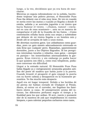 luego, a la vez, decidimos que ya era hora de mar-
 charse.
 Mientras yo seguía esforzándome en la subida, hacién-
 dome tropezar mis pobres piernas, el Honorable Puss
 Puss iba delante con el rabo muy tieso. De vez en cuando
 se metía entre las matas y cuando yo llegaba a donde él
 estaba, saltaba y se acercaba juguetón a mi túnica que
 hacía flamear el viento. —¡Vamos, vamos! —excla-
 mé en una de esas ocasiones—. asta no es manera de
 comportarse el jefe de la Guardia de los Gatos. —Como
 contestación echaba hacia atrás sus orejas y subiéndose
 por delante de mi túnica llegaba a un hombro mío y
 desde allí se arrojaba de lado a unas matas.
 Me divertían nuestros gatos. Los utilizábamos como guar-
 dias, pues un gato siamés adecuadamente entrenado es
 más feroz que cualquier perro. Reposaban, aparentemente
 dormidos, junto a los Objetos Sagrados. Si los peregri-
 nos intentaban tocarlos o robarlos, esos gatos —siempre
 en parejas— los inmovilizaban amenazándoles la gar-
 ganta. Eran FEROCES, y sin embargo yo podía hacer
 lo que quisiera con ellos y, como eran telepáticos, podía-
 mos conversar sin dificultad.
 Llegué a la entrada natural. El Honorable Puss Puss
 había llegado ya y enérgicamente arrancaba grandes asti-
 llas del poste de madera que había junto a la puerta.
 Cuando levanté el picaporte el gato empujó la puerta
 con su fuerte cabeza y desapareció en la humeante pe-
 numbra. Yo iba mucho más despacio.
 Aquél era mi hogar temporal. Debido a las heridas de
 mi pierna me habían enviado de Chakpori al Potala.
 Ahora, al entrar en el corredor, me llegaban los fami-
 liares olores «a casa». El omnipresente aroma del in-
 cienso, los diferentes perfumes según el tiempo y la
 finalidad para los que ardían. El acre, rancio y punzante
 olor de la manteca de yak que empleábamos en nuestra
 lámpara, o para calentar pequeños cacharros como cazos,

16
 