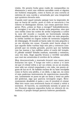 visión. De pronto hubo gran ruido de campanillas en
disonancia y sentí una violenta sacudida como si alguien
me hubiera empujado, como si fuera yo una corneta al
extremo de una cuerda y arrastrada por una tempestad
que quisiera elevarla más.
Cuando miré aquel extraño paisaje tuve la impresión de
que se hacía de noche, pues el cielo se oscurecía y los
colores se distinguían menos. Las cosas parecían enco-
gerse. Pero, ¿cómo se iban a encoger? Indudablemente,
se encogían y no sólo se hacían más pequeñas, sino que
una niebla como las nubes de arriba empezaba a cubrir
la cara del mundo y cuando mi horrorizada mirada
abarcó aquella vista que se hacía cada vez más pequeña,
la niebla cambió en negras nubes de tormenta cargadas
de relámpagos. El mundo se hacía cada vez más pequeño y
yo me elevaba sin cesar. Cuando miré hacia abajo vi
que aquello daba vueltas bajo mis pies y entonces com-
prendí que no estaba girando, puesto que me hallaba
con las manos y las rodillas sobre el suelo del templo.
O ¿dónde estaba? Estaba confuso, mareado y entonces,
una vez más, llegó aquella brusca y terrible sacudida
que casi me arrancaba el cerebro de la cabeza.
Muy desconcertado y mareado levanté una mano para
frotarme los ojos. Y luego me volví a mirar y vi ante
mí que el cristal volvía a ser un cristal, no ya un mundo,
sino sólo un cristal empañado y sin vida, sin punto al-
guno de luz en él. Se hallaba encima de su base esculpida
como si fuera una piedra, o un ídolo, o algo así, no como
el más poderoso instrumento de experiencias maravillo-
sas. Lentamente se puso en pie un lama y tomó un paño
del pedestal, algo que parecía terciopelo negro. Reve-
rentemente desdobló el paño y con él envolvió el cristal.
Hizo tres veces una reverencia hacia el cristal y volvió a
sentarse. Al hacerlo, su asombrada mirada se posó en
mí. Durante algunos segundos hubo un silencio de ex-
trañeza; el propio tiempo parecía haberse paralizado.

98
 