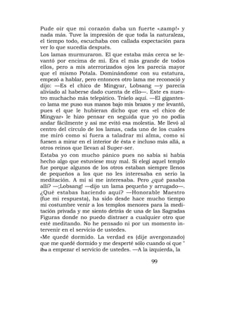 Pude oír que mi corazón daba un fuerte « i zamp!» y
nada más. Tuve la impresión de que toda la naturaleza,
el tiempo todo, escuchaba con callada expectación para
ver lo que sucedía después.
Los lamas murmuraron. El que estaba más cerca se le-
vantó por encima de mí. Era el más grande de todos
ellos, pero a mis aterrorizados ojos les parecía mayor
que el mismo Potala. Dominándome con su estatura,
empezó a hablar, pero entonces otro lama me reconoció y
dijo: —Es el chico de Mingyar, Lobsang —y parecía
aliviado al haberse dado cuenta de ello—. Este es nues-
tro muchacho más telepático. Tráelo aquí. —El gigantes-
co lama me puso sus manos bajo mis brazos y me levantó,
pues el que le hubieran dicho que era «el chico de
Mingyar» le hizo pensar en seguida que yo no podía
andar fácilmente y así me evitó esa molestia. Me llevó al
centro del círculo de los lamas, cada uno de los cuales
me miró como si fuera a taladrar mi alma, como si
fuesen a mirar en el interior de ésta e incluso más allá, a
otros reinos que llevan al Super-ser.
Estaba yo con mucho pánico pues no sabía si había
hecho algo que estuviese muy mal. Si elegí aquel templo
fue porque algunos de los otros estaban siempre llenos
de pequeños a los que no les interesaba en serio la
meditación. A mí sí me interesaba. Pero ¿qué pasaba
allí? —;Lobsang! —dijo un lama pequeño y arrugado—.
¿Qué estabas haciendo aquí? —Honorable Maestro
(fue mi respuesta), ha sido desde hace mucho tiempo
mi costumbre venir a los templos menores para la medi-
tación privada y me siento detrás de una de las Sagradas
Figuras donde no puedo distraer a cualquier otro que
esté meditando. No he pensado ni por un momento in-
tervenir en el servicio de ustedes.
»Me quedé dormido. La verdad es (dije avergonzado)
que me quedé dormido y me desperté sólo cuando oí que "
iba a empezar el servicio de ustedes. —A la izquierda, la

                                             99
 