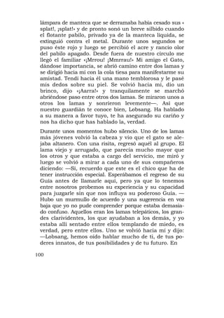 lámpara de manteca que se derramaba había cesado sus «
 splat!, ¡splat!» y de pronto sonó un breve silbido cuando
 el flotante pabilo, privado ya de la manteca líquida, se
 extinguió contra el metal. Durante unos segundos se
 puso éste rojo y luego se percibió el acre y rancio olor
 del pabilo apagado. Desde fuera de nuestro círculo me
 llegó el familiar «¡Mrrou! ¡Mmrrau!» Mi amigo el Gato,
 dándose importancia, se abrió camino entre dos lamas y
 se dirigió hacia mí con la cola tiesa para manifestarme su
 amistad. Tendí hacia él una mano temblorosa y le pasé
 mis dedos sobre su piel. Se volvió hacia mí, dio un
 brinco, dijo «¡Aarra!» y tranquilamente se marchó
 abriéndose paso entre otros dos lamas. Se miraron unos a
 otros los lamas y sonrieron levemente—. Así que
 nuestro guardián te conoce bien, Lobsang. Ha hablado
 a su manera a favor tuyo, te ha asegurado su cariño y
 nos ha dicho que has hablado la, verdad.
 Durante unos momentos hubo silencio. Uno de los lamas
 más jóvenes volvió la cabeza y vio que el gato se ale-
 jaba altanero. Con una risita, regresó aquél al grupo. El
 lama viejo y arrugado, que parecía mucho mayor que
 los otros y que estaba a cargo del servicio, me miró y
 luego se volvió a mirar a cada uno de sus compañeros
 diciendo: —Sí, recuerdo que este es el chico que ha de
 tener instrucción especial. Esperábamos el regreso de su
 Guía antes de llamarle aquí, pero ya que lo tenemos
 entre nosotros probemos su experiencia y su capacidad
 para juzgarle sin que nos influya su poderoso Guía. —
 Hubo un murmullo de acuerdo y una sugerencia en voz
 baja que yo no pude comprender porque estaba demasia-
 do confuso. Aquellos eran los lamas telepáticos, los gran-
 des clarividentes, los que ayudaban a los demás, y yo
 estaba allí sentado entre ellos templando de miedo, es
 verdad, pero entre ellos. Uno se volvió hacia mí y dijo:
 —Lobsang, hemos oído hablar mucho de ti, de tus po-
 deres innatos, de tus posibilidades y de tu futuro. En

100
 