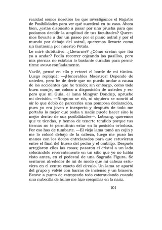 realidad somos nosotros los que investigamos el Registro
de Posibilidades para ver qué sucederá en tu caso. Ahora
bien, ¿estás dispuesto a pasar por una prueba para que
podamos decidir la amplitud de tus facultades? Quere-
mos llevarte a dar un paseo por el plano astral y por el
mundo por debajo del astral, queremos llevarte como
un fantasma por nuestro Potala.
Le miré dubitativo. ¿Llevarme? ¿Cómo creían que iba
yo a andar? Podía recorrer cojeando los pasillos, pero
mis piernas no estaban lo bastante curadas para permi-
tirme ANDAR confiadamente.
Vacilé, pensé en ello y retorcí el borde de mi túnica.
Luego repliqué: —¡Honorables Maestros! Dependo de
ustedes, pero he de decir que no puedo andar a causa
de los accidentes que he tenido; sin embargo, como todo
buen monje, me coloco a disposición de ustedes y es-
pero que mi Guía, el lama Mingyar Dondup, apruebe
mi decisión. —Ninguno se rió, ni siquiera se sonrió al
oír lo que debió de parecerles una pomposa declaración,
pues yo era joven e inexperto y después de todo me
portaba lo mejor que podía y nadie puede hacer sino lo
mejor dentro de sus posibilidades—. Lobsang, queremos
que te tiendas, y hemos de tenerte tendido porque tus
tiernas no te permitirán estar en la posición ortodoxa.
Por eso has de tumbarte. —El viejo lama tomó un cojín y
me lo colocó debajo de la cabeza, luego me puso las
manos con los dedos entrelazados para que estuvieran
entre el final del hueso del pecho y el ombligo. Después
arreglaron ellos las cosas; pasaron el cristal a un lado
colocándolo reverentemente en un sitio que yo no había
visto antes, en el pedestal de una Sagrada Figura. Se
sentaron alrededor de mí de modo que mi cabeza estu-
viera en el centro exacto del círculo. Un lama se apartó
del grupo y volvió con barras de incienso y un brasero.
Estuve a punto de estropearlo todo estornudando cuando
una nubecilla de humo me hizo cosquillas en la nariz.

                                           101
 