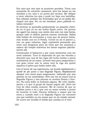 Era raro que mis ojos se pusieran pesados. Tenía una
 sensación de creciente cansancio, pero los lamas no me
 miraban a mí, sino a un punto por encima. Me obligué
 a tener abiertos los ojos y pude ver bajo sus barbillas.
 Sus cabezas estaban tan levantadas que yo no podía dis-
 tinguir sus ojos. No, no me miraban, pero ¿adónde es-
 taban mirando?
 El incienso se quemaba produciendo un pequeño chirri-
 do en el que yo no me había fijado antes. De pronto
 me agarré las manos una contra otra aún con más fuerza,
 porque todo el edificio parecía estarse moviendo. Había
 oído hablar de terremotos y creía que de pronto había-
 mos tenido uno en el Potala. Creció en mí el pánico y,
 con un gran esfuerzo, logré reprimirlo pensando que
 sería una desgracia para mi Guía que me asustara y
 saliera del templo mientras los lamas seguían plácida-
 mente allí.
 Continuaba el balanceo y por unos momentos casi me
 sentí enfermo. Tuve la impresión de que me elevaba y
 descubrí que una de las vigas del techo estaba a pocos
 centímetros de mi mano. Levanté ésta para asegurarme y
 con gran terror mío la mano tocó la viga sin quitar
 siquiera el polvo que había sobre ella.
 Con el terror de esa experiencia, me hundí rápidamente y
 quedé de pie junto a una Sagrada Figura. Rápidamente
 alargué una mano para asegurarme, sabiendo que mis
 piernas no me sostendrían. Pero esa vez mi mano tocó la
 Sagrada Figura y mis piernas se sentían firmes y fuer-
 tes. No tenía dolor ní molestia alguna. Me volví rápida-
 mente y vi que el grupo de lamas seguía allí. ¡Pero no!
 Uno de ellos estaba ausente. Me di cuenta de que se
 hallaba junto a mí y que con su mano estaba a punto
 de tocarme el codo. Parecía brillante y mayor que los
 otros y cuando miré a la Sagrada Figura me encontré
 con que también yo era mayor que en mi estado normal.
 De nuevo me invadió el miedo que notaba en el estó-

102
 