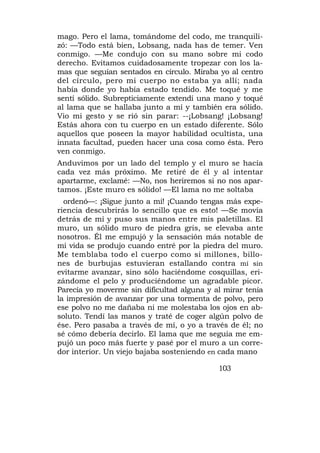 mago. Pero el lama, tomándome del codo, me tranquili-
zó: —Todo está bien, Lobsang, nada has de temer. Ven
conmigo. —Me condujo con su mano sobre mi codo
derecho. Evitamos cuidadosamente tropezar con los la-
mas que seguían sentados en círculo. Miraba yo al centro
del círculo, pero mi cuerpo no estaba ya allí; nada
había donde yo había estado tendido. Me toqué y me
sentí sólido. Subrepticiamente extendí una mano y toqué
al lama que se hallaba junto a mí y también era sólido.
Vio mi gesto y se rió sin parar: --¡Lobsang! ¡Lobsang!
Estás ahora con tu cuerpo en un estado diferente. Sólo
aquellos que poseen la mayor habilidad ocultista, una
innata facultad, pueden hacer una cosa como ésta. Pero
ven conmigo.
Anduvimos por un lado del templo y el muro se hacía
cada vez más próximo. Me retiré de él y al intentar
apartarme, exclamé: —No, nos heriremos si no nos apar-
tamos. ¡Este muro es sólido! —El lama no me soltaba
  ordenó—: ¡Sigue junto a mí! ¡Cuando tengas más expe-
riencia descubrirás lo sencillo que es esto! —Se movía
detrás de mí y puso sus manos entre mis paletillas. El
muro, un sólido muro de piedra gris, se elevaba ante
nosotros. Él me empujó y la sensación más notable de
mi vida se produjo cuando entré por la piedra del muro.
Me temblaba todo el cuerpo como si millones, billo-
nes de burbujas estuvieran estallando contra mí sin
evitarme avanzar, sino sólo haciéndome cosquillas, eri-
zándome el pelo y produciéndome un agradable picor.
Parecía yo moverme sin dificultad alguna y al mirar tenía
la impresión de avanzar por una tormenta de polvo, pero
ese polvo no me dañaba ni me molestaba los ojos en ab-
soluto. Tendí las manos y traté de coger algún polvo de
ése. Pero pasaba a través de mí, o yo a través de él; no
sé cómo debería decirlo. El lama que me seguía me em-
pujó un poco más fuerte y pasé por el muro a un corre-
dor interior. Un viejo bajaba sosteniendo en cada mano

                                            103
 