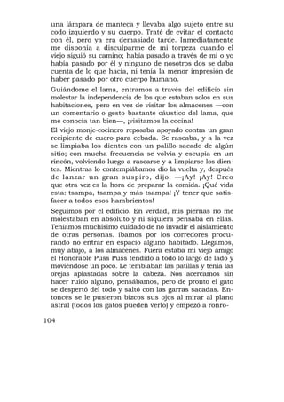 una lámpara de manteca y llevaba algo sujeto entre su
 codo izquierdo y su cuerpo. Traté de evitar el contacto
 con él, pero ya era demasiado tarde. Inmediatamente
 me disponía a disculparme de mi torpeza cuando el
 viejo siguió su camino; había pasado a través de mí o yo
 había pasado por él y ninguno de nosotros dos se daba
 cuenta de lo que hacía, ni tenía la menor impresión de
 haber pasado por otro cuerpo humano.
 Guiándome el lama, entramos a través del edificio sin
 molestar la independencia de los que estaban solos en sus
 habitaciones, pero en vez de visitar los almacenes —con
 un comentario o gesto bastante cáustico del lama, que
 me conocía tan bien—, ¡visitamos la cocina!
 El viejo monje-cocinero reposaba apoyado contra un gran
 recipiente de cuero para cebada. Se rascaba, y a la vez
 se limpiaba los dientes con un palillo sacado de algún
 sitio; con mucha frecuencia se volvía y escupía en un
 rincón, volviendo luego a rascarse y a limpiarse los dien-
 tes. Mientras lo contemplábamos dio la vuelta y, después
 de lanzar un gran suspiro, dijo: —¡Ay! ¡Ay! Creo
 que otra vez es la hora de preparar la comida. ¡Qué vida
 esta: tsampa, tsampa y más tsampa! ¡Y tener que satis-
 facer a todos esos hambrientos!
 Seguimos por el edificio. En verdad, mis piernas no me
 molestaban en absoluto y ni siquiera pensaba en ellas.
 Teníamos muchísimo cuidado de no invadir el aislamiento
 de otras personas. íbamos por los corredores procu-
 rando no entrar en espacio alguno habitado. Llegamos,
 muy abajo, a los almacenes. Fuera estaba mi viejo amigo
 el Honorable Puss Puss tendido a todo lo largo de lado y
 moviéndose un poco. Le temblaban las patillas y tenía las
 orejas aplastadas sobre la cabeza. Nos acercamos sin
 hacer ruido alguno, pensábamos, pero de pronto el gato
 se despertó del todo y saltó con las garras sacadas. En-
 tonces se le pusieron bizcos sus ojos al mirar al plano
 astral (todos los gatos pueden verlo) y empezó a ronro-

104
 