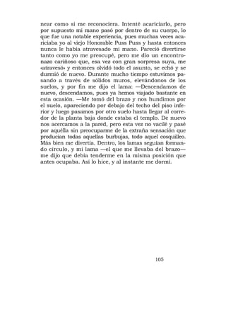 near como si me reconociera. Intenté acariciarlo, pero
por supuesto mi mano pasó por dentro de su cuerpo, lo
que fue una notable experiencia, pues muchas veces aca-
riciaba yo al viejo Honorable Puss Puss y hasta entonces
nunca le había atravesado mi mano. Pareció divertirse
tanto como yo me preocupé, pero me dio un encontro-
nazo cariñoso que, esa vez con gran sorpresa suya, me
«atravesó» y entonces olvidó todo el asunto, se echó y se
durmió de nuevo. Durante mucho tiempo estuvimos pa-
sando a través de sólidos muros, elevándonos de los
suelos, y por fin me dijo el lama: —Descendamos de
nuevo, descendamos, pues ya hemos viajado bastante en
esta ocasión. —Me tomó del brazo y nos hundimos por
el suelo, apareciendo por debajo del techo del piso infe-
rior y luego pasamos por otro suelo hasta llegar al corre-
dor de la planta baja donde estaba el templo. De nuevo
nos acercamos a la pared, pero esta vez no vacilé y pasé
por aquélla sin preocuparme de la extraña sensación que
producían todas aquellas burbujas, todo aquel cosquilleo.
Más bien me divertía. Dentro, los lamas seguían forman-
do círculo, y mi lama —el que me llevaba del brazo—
me dijo que debía tenderme en la misma posición que
antes ocupaba. Así lo hice, y al instante me dormí.




                                             105
 