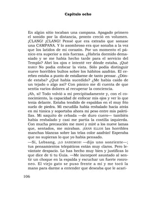 Capítulo ocho



  En algún sitio tocaban una campana. Apagado primero
  el sonido por la distancia, pronto creció en volumen.
  ¡CLANG! ¡CLANG! Pensé que era extraño que sonase
  una CAMPANA. Y lo asombroso era que sonaba a la vez
  que los latidos de mi corazón. Por un momento el pá-
  nico era superior a mis fuerzas. ¿Habría dormido dema-
  siado y se me había hecho tarde para el servicio del
  Templo? Abrí los ojos e intenté ver dónde estaba. ¡Qué
  RARO! No podía enfocar la vista. Sólo podía distinguir
  nueve horribles bultos sobre los hábitos azafrán. El ce-
  rebro estaba a punto de estallarme de tanto pensar. ¿Dón-
  de estaba? ¿Qué había sucedido? ¿Me había caído de
  un tejado o algo así? Con pánico me di cuenta de que
  sentía varios dolores al recuperar la conciencia.
  ¡Ah, sí! Todo volvió a mí precipitadamente y, con el co-
  nocimiento, la capacidad de enfocar mis ojos y ver lo que
  tenía delante. Estaba tendido de espaldas en el muy frío
  suelo de piedra. Mi escudilla había resbalado hacia atrás
  en mi túnica y soportaba ahora mi peso entre mis paleti-
  llas. Mi saquito de cebada —de duro cuero— también
  había resbalado y casi me partía la costilla izquierda.
  Con mucha precaución me moví y miré a los nueve lamas
  que, sentados, me miraban. ¡ERAN ELLOS las horribles
  manchas blancas sobre las telas color azafrán! Esperaba
  que no supieran lo que yo había pensado.
  —Sí, Lobsang, ¡LO SABEMOS! —dijo uno sonriente—;
  tus pensamientos telepáticos están muy claros. Pero le-
  vántate despacio. Lo has hecho muy bien y justificas lo
  que dice de ti tu Guía. —Me incorporé asustado al sen-
  tir un choque en la espalda y escuchar un fuerte ronro-
  neo. El viejo gato se puso frente a mí y me tocó la
  mano para darme a entender que deseaba que le acari-

106
 