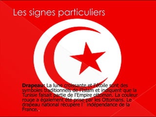 Drapeau: La lune croissante et l'étoile sont des
symboles traditionnels de l'Islam et indiquent que la
Tunisie faisait partie de l'Empire ottoman. La couleur
rouge a également été prise par les Ottomans. Le
drapeau national récupère l´ indépendance de la
France..
 