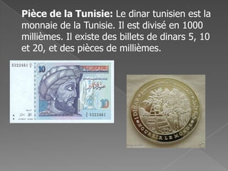Pièce de la Tunisie: Le dinar tunisien est la
monnaie de la Tunisie. Il est divisé en 1000
millièmes. Il existe des billets de dinars 5, 10
et 20, et des pièces de millièmes.
 
