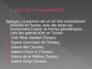 Peinture: La peinture est un art très contemporain
présente en Tunisie, avec des styles qui
fonctionnent à partir de formes géométriques.
Liste des galeries d'art en Tunisie:
 Club Tahar Haddad (Tunisie).
 Espace Guermassi Ali (Tunisie).
 Galerie Blel (Tunisie).
 Galerie Chyem II (Tunisie).
 Galerie de la Médina (Tunisie).
 Galerie Gorgi (Tunisie).
 