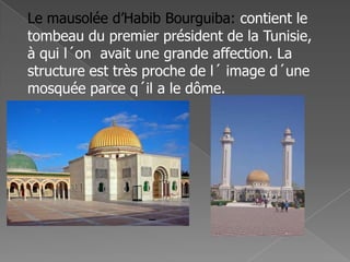 Le mausolée d’Habib Bourguiba: contient le
tombeau du premier président de la Tunisie,
à qui l´on avait une grande affection. La
structure est très proche de l´ image d´une
mosquée parce q´il a le dôme.
 
