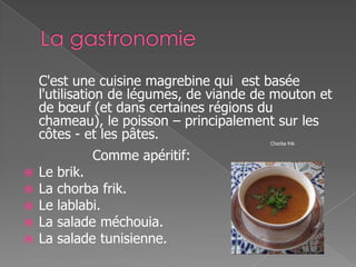 C'est une cuisine magrebine qui est basée
l'utilisation de légumes, de viande de mouton et
de bœuf (et dans certaines régions du
chameau), le poisson – principalement sur les
côtes - et les pâtes. Chorba frik
Comme apéritif:
 Le brik.
 La chorba frik.
 Le lablabi.
 La salade méchouia.
 La salade tunisienne.
 