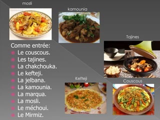 Comme entrée:
 Le couscous.
 Les tajines.
 La chakchouka.
 Le kefteji.
 La jelbana.
 La kamounia.
 La marqua.
 La mosli.
 Le méchoui.
 Le Mirmiz.
Couscous
Tajines
Kefteji
kamounia
mosli
 