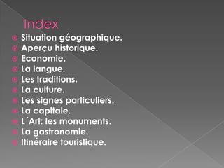  Situation géographique.
 Aperçu historique.
 Economie.
 La langue.
 Les traditions.
 La culture.
 Les signes particuliers.
 La capitale.
 L´Art: les monuments.
 La gastronomie.
 Itinéraire touristique.
 