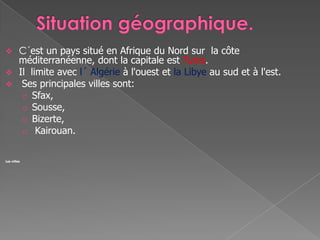  C´est un pays situé en Afrique du Nord sur la côte
méditerranéenne, dont la capitale est Tunis.
 Il limite avec l´ Algérie à l'ouest et la Libye au sud et à l'est.
 Ses principales villes sont:
o Sfax,
o Sousse,
o Bizerte,
o Kairouan.
Les villes
 