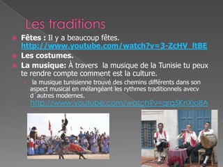  Fêtes : Il y a beaucoup fêtes.
http://www.youtube.com/watch?v=3-ZcHV_ltBE
 Les costumes.
 La musique: À travers la musique de la Tunisie tu peux
te rendre compte comment est la culture.
› la musique tunisienne trouvé des chemins différents dans son
aspect musical en mélangéant les rythmes traditionnels avecv
d´autres modernes.
http://www.youtube.com/watch?v=qrq5KnXjo8A
 